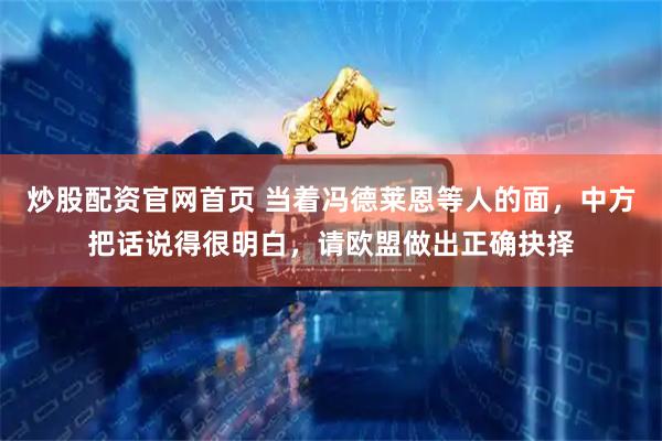 炒股配资官网首页 当着冯德莱恩等人的面，中方把话说得很明白，请欧盟做出正确抉择