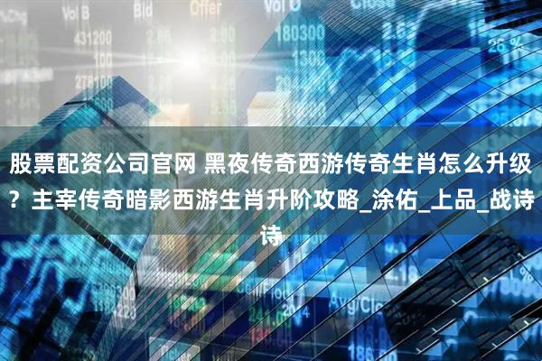 股票配资公司官网 黑夜传奇西游传奇生肖怎么升级？主宰传奇暗影西游生肖升阶攻略_涂佑_上品_战诗
