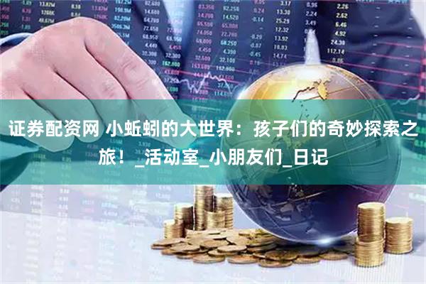 证券配资网 小蚯蚓的大世界：孩子们的奇妙探索之旅！_活动室_小朋友们_日记